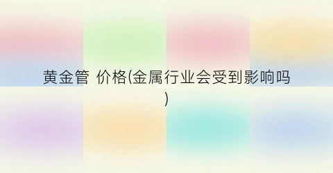 黄金管 价格(金属行业会受到影响吗)